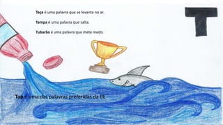 Taça é uma palavra que se levanta no ar.
Tampa é uma palavra que salta.
Tubarão é uma palavra que mete medo.
Top é uma das palavras preferidas da BE
 