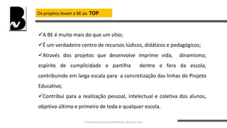 Os projetos levam a BE ao TOP
A BE é muito mais do que um sítio;
É um verdadeiro centro de recursos lúdicos, didáticos e pedagógicos;
Através dos projetos que desenvolve imprime vida, dinamismo,
espírito de cumplicidade e partilha dentro e fora da escola,
contribuindo em larga escala para a concretização das linhas do Projeto
Educativo;
Contribui para a realização pessoal, intelectual e coletiva dos alunos,
objetivo último e primeiro de toda e qualquer escola.
II Seminário da Rede de Bibliotecas de Santo Tirso
 