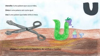 Utensílio é uma palavra que usa as mãos.
Único é uma palavra sem outra igual.
Uva é uma palavra que bebe vinho à mesa.
Utopia é uma palavra fazedora de sonhos e ilusões
 