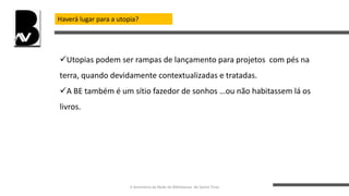 Haverá lugar para a utopia?
Utopias podem ser rampas de lançamento para projetos com pés na
terra, quando devidamente contextualizadas e tratadas.
A BE também é um sítio fazedor de sonhos …ou não habitassem lá os
livros.
II Seminário da Rede de Bibliotecas de Santo Tirso
 