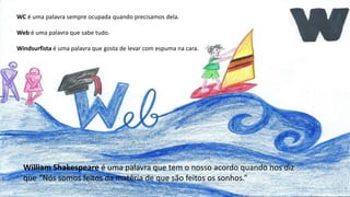 WC é uma palavra sempre ocupada quando precisamos dela.
Web é uma palavra que sabe tudo.
Windsurfista é uma palavra que gosta de levar com espuma na cara.
William Shakespeare é uma palavra que tem o nosso acordo quando nos diz
que “Nós somos feitos da matéria de que são feitos os sonhos.”
 