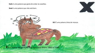 Xaile é uma palavra que gosta de andar às cavalitas.
Xexé é uma palavra que não está bem.
Xô! É uma palavra cheia de moscas.
Xé o nome da geração dos nascidos entre 1960 e 1980
 
