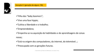 Geração X (geração de alguns PB)
Filha dos “baby boomers”;
Vive uma fase hippie;
Cultiva a liberdade e o trabalho;
Empreendedora;
Empenha-se na aquisição de habilidades e de aprendizagens de coisas
novas;
Está na origem dos computadores, da internet, do telemóvel…;
Preocupada com as gerações futuras.
II Seminário da Rede de Bibliotecas de Santo Tirso
 