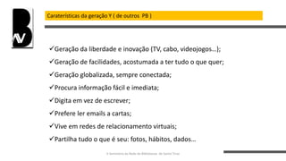 Caraterísticas da geração Y ( de outros PB )
Geração da liberdade e inovação (TV, cabo, videojogos…);
Geração de facilidades, acostumada a ter tudo o que quer;
Geração globalizada, sempre conectada;
Procura informação fácil e imediata;
Digita em vez de escrever;
Prefere ler emails a cartas;
Vive em redes de relacionamento virtuais;
Partilha tudo o que é seu: fotos, hábitos, dados…
II Seminário da Rede de Bibliotecas de Santo Tirso
 