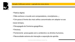 Geração Z (Alfa para outros) – a geração dos nosso alunos
Nativa digital;
Não conhece o mundo sem computadores, smartphones…;
Um passo à frente dos mais velhos concentrados em adaptar-se aos
novos tempos;
Desapegada de fronteiras geográficas;
Ansiosa;
Fortemente preocupada com o ambiente e os direitos humanos;
Necessidade extrema de interação e exposição de opinião.
II Seminário da Rede de Bibliotecas de Santo Tirso
 