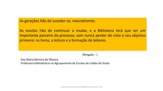 As gerações hão de suceder-se, naturalmente.
As escolas hão de continuar a mudar, e a Biblioteca terá que ser um
importante parceiro do processo, sem nunca perder de vista o seu objetivo
primeiro: os livros, a leitura e a formação de leitores.
II Seminário da Rede de Bibliotecas de Santo Tirso
Elsa Maria Moreira de Oliveira
Professora bibliotecária no Agrupamento de Escolas de Caldas de Vizela
Obrigada : )
 
