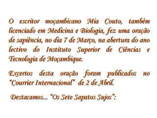 O escritor moçambicano Mia Couto, também licenciado em Medicina e Biologia, fez uma oração de sapiência, no dia 7 de Março, na abertura do ano lectivo do Instituto Superior de Ciências e Tecnologia de Moçambique.  Excertos desta oração foram publicados no “Courrier Internacional”  de 2 de Abril. Destacamos... “Os Sete Sapatos Sujos”: 