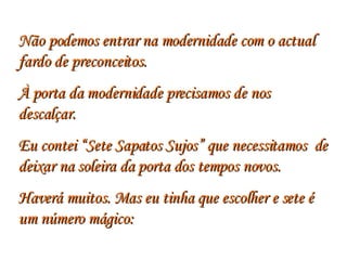 Não podemos entrar na modernidade com o actual fardo de preconceitos.  À porta da modernidade precisamos de nos descalçar.  Eu contei “Sete Sapatos Sujos” que necessitamos  de deixar na soleira da porta dos tempos novos.  Haverá muitos. Mas eu tinha que escolher e sete é um número mágico: 