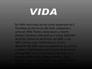 VIDA Em 1844, matriculou-se nos cursos preparatórios à  Faculdade de Direito de São Paulo , começando o curso em 1846. Fundou, nessa época, a revista  Ensaios Literários , onde publicou o artigo  Questões de estilo . Formou-se em Direito, em 1850, e, em 1854, estreou como folhetinista no  Correio Mercantil . Em 1856, sob o pseudônimo de Ig, criticou o poema  A Confederação dos Tamoios , de  Gonçalves de Magalhães . Ainda no mesmo ano, publicou sob a forma de folhetim seu primeiro romance, Cinco Minutos, no ano seguinte publica, no mesmo formato, A Viuvinha. Mas é com O Guarani (1857) que alcançará notoriedade.  