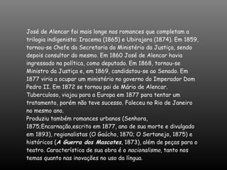 José de Alencar foi mais longe nos romances que completam a trilogia indigenista: Iracema (1865) e Ubirajara (1874). Em 1859, tornou-se Chefe da Secretaria do Ministério da Justiça, sendo depois consultor do mesmo. Em 1860 José de Alencar havia ingressado na política, como deputado. Em 1868, tornou-se Ministro da Justiça e, em 1869, candidatou-se ao Senado. Em 1877 viria a ocupar um ministério no governo do Imperador Dom Pedro II. Em 1872 se tornou pai de Mário de Alencar. Tuberculoso, viajou para a Europa em 1877 para tentar um tratamento, porém não teve sucesso. Faleceu no Rio de Janeiro no mesmo ano. Produziu também romances urbanos (Senhora, 1875;Encarnação,escrito em 1877, ano de sua morte e divulgado em 1893), regionalistas (O Gaúcho, 1870; O Sertanejo, 1875) e históricos ( A Guerra dos Mascates , 1873), além de peças para o teatro. Característica de sua obra é o  nacionalismo , tanto nos temas quanto nas inovações no uso da língua.  