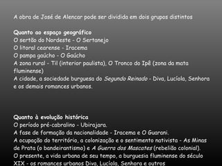 A obra de José de Alencar pode ser dividida em dois grupos distintos Quanto ao espaço geográfico  O sertão do Nordeste - O Sertanejo  O litoral cearense - Iracema  O pampa gaúcho - O Gaúcho  A zona rural - Til (interior paulista), O Tronco do Ipê (zona da mata fluminense)  A cidade, a sociedade burguesa do  Segundo Reinado  - Diva, Lucíola, Senhora e os demais romances urbanos.  Quanto à evolução histórica  O período pré-cabralino - Ubirajara.  A fase de formação da nacionalidade - Iracema e O Guarani.  A ocupação do território, a colonização e o sentimento nativista - As Minas de Prata (o bandeirantismo) e  A Guerra dos Mascates  (rebelião colonial).  O presente, a vida urbana de seu tempo, a burguesia fluminense do século XIX - os romances urbanos Diva, Lucíola, Senhora e outros 
