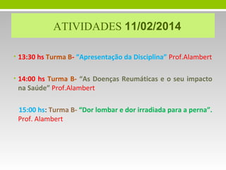 ATIVIDADES 11/02/2014
• 13:30 hs Turma B- “Apresentação da Disciplina” Prof.Alambert
• 14:00 hs Turma B- “As Doenças Reumáticas e o seu impacto

na Saúde” Prof.Alambert

15:00 hs: Turma B- “Dor lombar e dor irradiada para a perna”.
Prof. Alambert

 