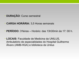 • DURAÇÃO: Curso semestral
• CARGA HORÁRIA: 3,5 Horas semanais
• PERÍODO: 3a feiras – Horário: das 13h30min às 17: 00 h.
• LOCAIS: Faculdade de Medicina da UNILUS,

Ambulatório de especialidades do Hospital Guilherme
Álvaro (AMB-HGA) e biblioteca da Unilus

 
