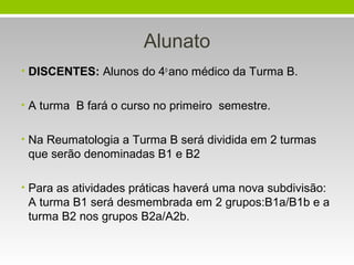 Alunato
• DISCENTES: Alunos do 4o ano médico da Turma B.
• A turma B fará o curso no primeiro semestre.
• Na Reumatologia a Turma B será dividida em 2 turmas

que serão denominadas B1 e B2
• Para as atividades práticas haverá uma nova subdivisão:

A turma B1 será desmembrada em 2 grupos:B1a/B1b e a
turma B2 nos grupos B2a/A2b.

 
