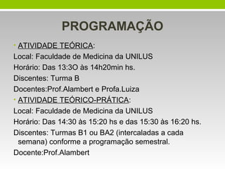 PROGRAMAÇÃO
• ATIVIDADE TEÓRICA:

Local: Faculdade de Medicina da UNILUS
Horário: Das 13:3O às 14h20min hs.
Discentes: Turma B
Docentes:Prof.Alambert e Profa.Luiza
• ATIVIDADE TEÓRICO-PRÁTICA:
Local: Faculdade de Medicina da UNILUS
Horário: Das 14:30 às 15:20 hs e das 15:30 às 16:20 hs.
Discentes: Turmas B1 ou BA2 (intercaladas a cada
semana) conforme a programação semestral.
Docente:Prof.Alambert

 