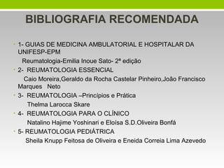 BIBLIOGRAFIA RECOMENDADA
• 1- GUIAS DE MEDICINA AMBULATORIAL E HOSPITALAR DA

•

•
•
•

UNIFESP-EPM
Reumatologia-Emilia Inoue Sato- 2ª edição
2- REUMATOLOGIA ESSENCIAL
Caio Moreira,Geraldo da Rocha Castelar Pinheiro,João Francisco
Marques Neto
3- REUMATOLOGIA –Princípios e Prática
Thelma Larocca Skare
4- REUMATOLOGIA PARA O CLÍNICO
Natalino Hajime Yoshinari e Eloísa S.D.Oliveira Bonfá
5- REUMATOLOGIA PEDIÁTRICA
Sheila Knupp Feitosa de Oliveira e Eneida Correia Lima Azevedo

 