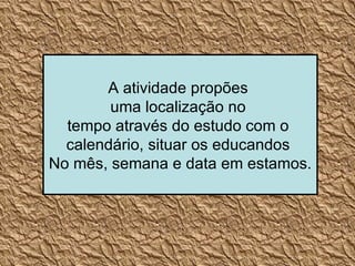 A atividade propões  uma localização no  tempo através do estudo com o  calendário, situar os educandos  No mês, semana e data em estamos. 