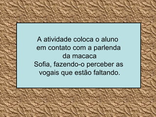 A atividade coloca o aluno  em contato com a parlenda da macaca Sofia, fazendo-o perceber as vogais que estão faltando. 