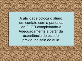 A atividade coloca o aluno  em contato com a parlenda da FLOR completando-a  Adequadamente a partir da  experiência de estudo  prévio  na sala de aula. 
