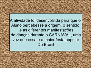 A atividade foi desenvolvida para que o  Aluno percebesse a origem, o sentido, e as diferentes manifestações de danças durante o CARNAVAL, uma vez que essa é a maior festa popular Do Brasil 