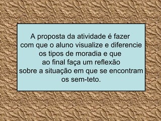 A proposta da atividade é fazer  com que o aluno visualize e diferencie os tipos de moradia e que  ao final faça um reflexão sobre a situação em que se encontram os sem-teto. 