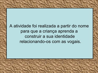 A atividade foi realizada a partir do nome  para que a criança aprenda a  construir a sua identidade relacionando-os com as vogais. 