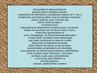 Este projeto foi desenvolvido em  parceria entre a biblioteca escolar,  o laboratório de informática e a professora regente do 4° ano A. Inicialmente, procuramos saber o que as crianças conheciam  sobre o bullying, qual o conceito que  tinham sobre tal ação e  as formas como  este poderia se desenvolver na sala de aula e na escola.  Depois de conversar com os alunos sobre o tema,  foram-lhes apresentados os livros “Perseguição” de Tânia Alexandre Martinelli e “ A face oculta” de Maria Tereza Maldonado, que tratam justamente do assunto e estão  disponíveis na biblioteca da escola.  Após a leitura dos títulos, os alunos foram  encaminhados ao laboratório de informática  para pesquisar na internet sobre bullying e cyberbullying,  como acontece esse “fenômeno”, com quem  acontece, quais suas conseqüências e como isso pode interferir na  vida das pessoas – crianças, adolescentes e adultos.  
