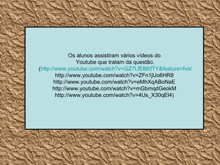 Os alunos assistiram vários vídeos do Youtube que tratam da questão. ( http://www.youtube.com/watch ?v=GZ7LfEBKfTY& feature = fvst http://www.youtube.com/watch?v=ZFn1jUo6HR8 http://www.youtube.com/watch?v=eMhXqABoNaE http://www.youtube.com/watch?v=mGbmqdGeokM http://www.youtube.com/watch?v=4Us_X30qEl4) 
