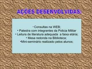 AÇÕES DESENVOLVIDAS: Consultas na WEB; Palestra com integrantes da Policia Militar Leitura de literatura adequada  a faixa etária; Mesa redonda na Biblioteca;  Mini-seminário realizado pelos alunos; 