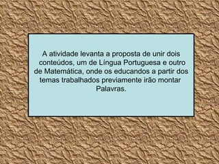 A atividade levanta a proposta de unir dois conteúdos, um de Língua Portuguesa e outro de Matemática, onde os educandos a partir dos  temas trabalhados previamente irão montar  Palavras. 
