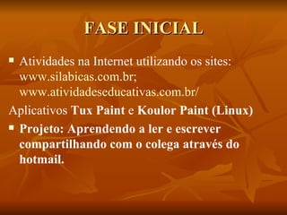 FASE INICIAL
 Atividades na Internet utilizando os sites:
  www.silabicas.com.br;
  www.atividadeseducativas.com.br/
Aplicativos Tux Paint e Koulor Paint (Linux)
 Projeto: Aprendendo a ler e escrever

  compartilhando com o colega através do
  hotmail.
 