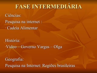 FASE INTERMEDIÁRIA
Ciências:
Pesquisa na internet :
- Cadeia Alimentar




História:
-Vídeo – Governo Vargas – Olga




Geografia:
Pesquisa na Internet: Regiões brasileiras
 