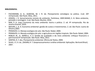 BIBLIOGRAFIA:
• FISCHMANN, A. A.; ALMEIDA, M. I. R. de. Planejamento estratégico na prática. 2.ed. 20ª
reimpressão. São Paulo: Atlas, 2011.
• JENSEN, J. R. Sensoriamento remoto do ambiente. Parêntese, 2009.MANO, E. B. Meio ambiente,
poluição e reciclagem. 2.ed. São Paulo: Blucher, 2010.
• MAY, P. H. (org.) Economia do meio ambiente: teoria e prática. 2. ed. 4ª reimpressão. Rio de
Janeiro:Elsevier, 2010.
• MOURA, L. A. A. Economia ambiental: gestão de custos e investimentos. 2. ed. São Paulo: Juarez de
Oliveira,2003.
• PRIMAVESI. A. Manejo ecológico do solo. São Paulo: Nobel, 2004.
• PRIMAVESI. A. Manejo ecológico do solo: a agricultura em regiões tropicais. São Paulo: Nobel, 2004.
• ROBLES JR., A.; BONELLI, V. V. Gestão da qualidade e do meio ambiente: enfoque financeiro e
patrimonial.6ª reimpressão. São Paulo: Atlas, 2011.
• SANTOS, R. F. dos. Planejamento ambiental. Oficina de Textos, 2004.
• SILVA, J. E. X. da , ZAIDAN, R. T. Geoprocessamento e análise ambiental: Aplicações. Bertrand Brasil,
• 2007.
 