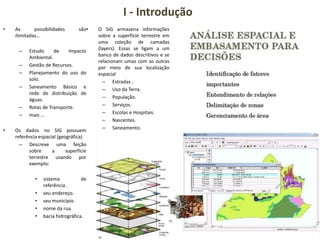 I - Introdução
• As possibilidades são
ilimitadas…
– Estudo de Impacto
Ambiental.
– Gestão de Recursos.
– Planejamento do uso do
solo.
– Saneamento Básico e
rede de distribuição de
águas.
– Rotas de Transporte.
– mais ...
• Os dados no SIG possuem
referência espacial (geográfica)
– Descreve uma feição
sobre a superfície
terrestre usando por
exemplo:
• sistema de
referência .
• seu endereço.
• seu município.
• nome da rua.
• bacia hidrográfica.
• O SIG armazena informações
sobre a superfície terrestre em
uma coleção de camadas
(layers). Essas se ligam a um
banco de dados descritivos e se
relacionam umas com as outras
por meio de sua localização
espacial
– Estradas .
– Uso da Terra.
– População.
– Serviços.
– Escolas e Hospitais.
– Nascentes.
– Saneamento.
 