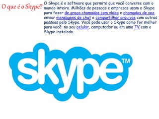 O que é o Skype?
O Skype é o software que permite que você converse com o
mundo inteiro. Milhões de pessoas e empresas usam o Skype
para fazer de graça chamadas com vídeo e chamadas de voz,
enviar mensagens de chat e compartilhar arquivos com outras
pessoas pelo Skype. Você pode usar o Skype como for melhor
para você: no seu celular, computador ou em uma TV com o
Skype instalado.
 
