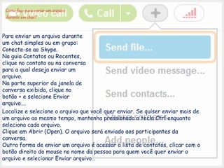 Como faço para enviar um arquivo
durante um chat?
Para enviar um arquivo durante
um chat simples ou em grupo:
Conecte-se ao Skype.
Na guia Contatos ou Recentes,
clique no contato ou na conversa
para a qual deseja enviar um
arquivo.
Na parte superior da janela de
conversa exibida, clique no
botão + e selecione Enviar
arquivo….
Localize e selecione o arquivo que você quer enviar. Se quiser enviar mais de
um arquivo ao mesmo tempo, mantenha pressionada a tecla Ctrl enquanto
seleciona cada arquivo.
Clique em Abrir (Open). O arquivo será enviado aos participantes da
conversa.
Outra forma de enviar um arquivo é acessar a lista de contatos, clicar com o
botão direito do mouse no nome da pessoa para quem você quer enviar o
arquivo e selecionar Enviar arquivo…
 