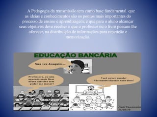 A Pedagogia da transmissão tem como base fundamental que
as ideias e conhecimentos são os pontos mais importantes do
processo de ensino e aprendizagem, e que para o aluno alcançar
seus objetivos deve receber o que o professor ou o livro possam lhe
oferecer, na distribuição de informações para repetição e
memorização.
 