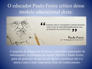 O educador Paulo Freire crítico desse
modelo educacional dizia:
A negação da imagem do professor como mero repassador de
informações, já presentes em Anísio Teixeira e Paulo Freire,
parte do principio de que na era digital o professor não é a
única e nem a mais importante fonte do conhecimento.
 