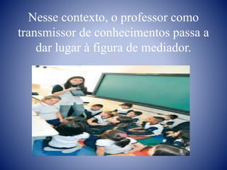 Nesse contexto, o professor como
transmissor de conhecimentos passa a
dar lugar à figura de mediador.
 