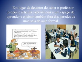 Em lugar de detentor do saber o professor
propõe e articula experiências a um espaço de
aprender e ensinar também fora das paredes de
uma sala de aula formal.
 
