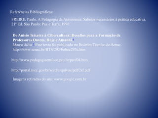 Referências Bibliográficas:
FREIRE, Paulo. A Pedagogia da Autonomia: Saberes necessários à prática educativa.
21ª Ed. São Paulo: Paz e Terra, 1996.
http://portal.mec.gov.br/seed/arquivos/pdf/2sf.pdf
http://www.pedagogiaemfoco.pro.br/prof04.htm
De Anísio Teixeira à Cibercultura: Desafios para a Formação de
Professores Ontem, Hoje e Amanhã
Marco Silva  Este texto foi publicado no Boletim Técnico do Senac.
http://www.senac.br/BTS/293/boltec293c.htm
Imagens retiradas do site: www.google.com.br
 