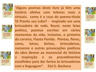 “Alguns poemas deste livro já têm uma
história afetiva com leitores reais e
virtuais, como é o caso do poema-título
Tá Pronto seu Lobo? - inspirado em uma
brincadeira de roda. Reuni, neste feixe
poético, poemas escritos em vários
momentos da vida, inclusive, o primeiro
da carreira, Flauta Florida. Plantas, flores,
cores, letras, bichos, brincadeiras,
nonsense e outras provocações poéticas
da obra devem ao manancial do folclore
a inspiração e os procedimentos
escolhidos para dar forma às brincadeiras
com a linguagem”. Eloí E. Bocheco
 