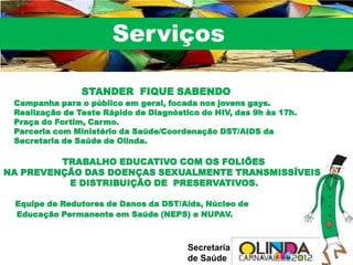 Serviços

                STANDER FIQUE SABENDO
 Campanha para o público em geral, focada nos jovens gays.
 Realização de Teste Rápido de Diagnóstico do HIV, das 9h às 17h.
 Praça do Fortim, Carmo.
 Parceria com Ministério da Saúde/Coordenação DST/AIDS da
 Secretaria de Saúde de Olinda.

         TRABALHO EDUCATIVO COM OS FOLIÕES
NA PREVENÇÃO DAS DOENÇAS SEXUALMENTE TRANSMISSÍVEIS
          E DISTRIBUIÇÃO DE PRESERVATIVOS.

 Equipe de Redutores de Danos da DST/Aids, Núcleo de
 Educação Permanente em Saúde (NEPS) e NUPAV.



                                        Secretaria
                                        de Saúde
 