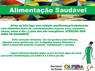 Alimentação Saudável

        Antes da folia faça uma refeição equilibrada,principalmente
com alimentos fonte de carboidratos(pães, massas, arroz, macaxeira,
inhame, batata e etc...), pois eles são energéticos. ATENÇÃO: MAS
NADA DE EXAGEROS!

           Evite consumir alimentos rico em gordura como frituras,
 feijoada, carne gordurosas, etc. A digestão desses alimentos é
 difícil e demorada podendo ocasionar indisposição e cansaço.


        Ingerir bastante líquidos (água, sucos de fruta, água de coco)
para evitar desidratação, em média 2 a 3 litros por dia.




                                           Secretaria
                                           de Saúde
 