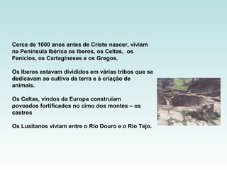 Cerca de 1000 anos antes de Cristo nascer, viviam
na Península Ibérica os Iberos, os Celtas, os
Fenícios, os Cartagineses e os Gregos.
Os Iberos estavam divididos em várias tribos que se
dedicavam ao cultivo da terra e à criação de
animais.
Os Celtas, vindos da Europa construíam
povoados fortificados no cimo dos montes – os
castros
Os Lusitanos viviam entre o Rio Douro e o Rio Tejo.
 