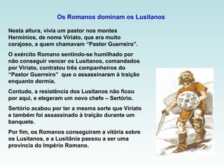 Os Romanos dominam os Lusitanos
Nesta altura, vivia um pastor nos montes
Hermínios, de nome Viriato, que era muito
corajoso, a quem chamavam “Pastor Guerreiro”.
O exército Romano sentindo-se humilhado por
não conseguir vencer os Lusitanos, comandados
por Viriato, contratou três companheiros do
“Pastor Guerreiro” que o assassinaram à traição
enquanto dormia.
Contudo, a resistência dos Lusitanos não ficou
por aqui, e elegeram um novo chefe – Sertório.
Sertório acabou por ter a mesma sorte que Viriato
e também foi assassinado à traição durante um
banquete.
Por fim, os Romanos conseguiram a vitória sobre
os Lusitanos, e a Lusitânia passou a ser uma
província do Império Romano.
 
