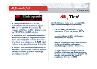 Conclusão




•   A Eletropaulo encerrou o 1T05 com               • AES Tietê iniciou muito bem o ano de 2005,
                                                      apresentando nesse primeiro trimestre:
    aumentos de 25% em sua receita líquida e
    11% em seu EBITDA, decorrentes do
    reajuste tarifário de 18,62% e do diferimento       • EBITDA de R$ 204,3 milhões, 13,8%
                                                          superior ao 1T04, e margem de 75,7%
    do PIS/COFINS – R$ 28,7 milhões

•   A redução de 0,3% no mercado faturado da            • Lucro líquido de R$ 97,1 milhões com
    Eletropaulo em função da perda de clientes            margem líquida de 36,0%
    livres e a conseqüente redução de receita é
    amenizada pelo recebimento da TUSD e pela           • O lucro líquido apresentou crescimento de
    redução proporcional na compra de energia             53,5% em virtude da melhora dos
                                                          resultados operacionais e financeiros.
•   A empresa vem constantemente buscando a
    excelência operacional e comercial, a fim de
                                                        • As ações da companhia apresentaram
    oferecer crescente qualidade no serviço               aumento de liquidez. As ações ordinárias
    prestado aos clientes                                 tiveram volume médio diários de de R$ 1,8
                                                          milhão, com negócios em todos os
                                                          pregões da Bovespa no 1T05.
 