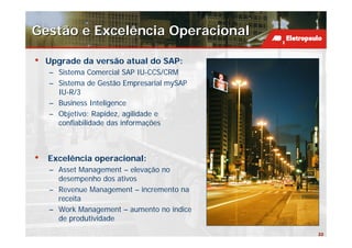 Gestão e Excelência Operacional

•   Upgrade da versão atual do SAP:
    – Sistema Comercial SAP IU-CCS/CRM
    – Sistema de Gestão Empresarial mySAP
      IU-R/3
    – Business Inteligence
    – Objetivo: Rapidez, agilidade e
      confiabilidade das informações



•   Excelência operacional:
    – Asset Management – elevação no
      desempenho dos ativos
    – Revenue Management – incremento na
      receita
    – Work Management – aumento no índice
      de produtividade
                                            22
 