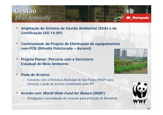 Gestão
Meio Ambiente
•   Ampliação do Sistema de Gestão Ambiental (SGA) e da
    Certificação ISO 14.001


•   Continuidade do Projeto de Eliminação de equipamentos
    com PCB (Bifenila Policlorada – Ascarel)


•   Projeto Pomar: Parceria com a Secretaria
    Estadual de Meio Ambiente


•   Poda de Árvores
    – Convênio com a Prefeitura Municipal de São Paulo (PMSP) para
      remoção e poda de árvores condenadas pelo IPT


•   Acordo com World Wide Fund for Nature (WWF)
    – Divulgação e arrecadação de recursos para proteção da Amazônia


                                                                       24
 