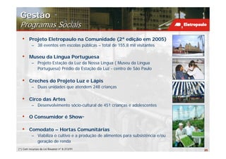Gestão
 Programas Sociais
  •     Projeto Eletropaulo na Comunidade (2ª edição em 2005)
          – 38 eventos em escolas públicas – total de 155,8 mil visitantes

  •     Museu da Língua Portuguesa
          – Projeto Estação da Luz da Nossa Língua ( Museu da Língua
            Portuguesa) Prédio da Estação da Luz - centro de São Paulo

  •     Creches do Projeto Luz e Lápis
          – Duas unidades que atendem 248 crianças

  •     Circo das Artes
          – Desenvolvimento sócio-cultural de 451 crianças e adolescentes

  •     O Consumidor é Show*

  •     Comodato – Hortas Comunitárias
          – Viabiliza o cultivo e a produção de alimentos para subsistência e/ou
            geração de renda
(*) Com recursos da Lei Rouanet nº 8.313/91                                        25
 